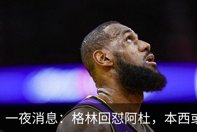 一夜消息：格林回怼阿杜，本西或重返76人，霍勒迪辟谣买断传闻