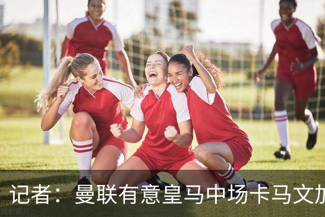 记者：曼联有意皇马中场卡马文加，他已非非卖品
