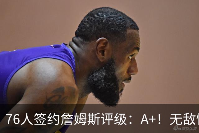 76人签约詹姆斯评级：A+！无敌性价比助力争冠 多方面高度适配